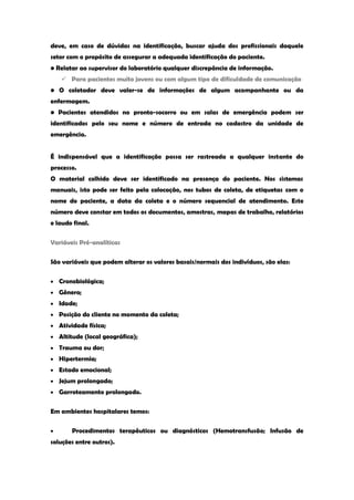 deve, em caso de dúvidas na identificação, buscar ajuda dos profissionais daquele setor com o propósito de assegurar a adequada identificação do paciente. 
• Relatar ao supervisor do laboratório qualquer discrepância de informação. 
 Para pacientes muito jovens ou com algum tipo de dificuldade de comunicação 
• O coletador deve valer-se de informações de algum acompanhante ou da enfermagem. 
• Pacientes atendidos no pronto-socorro ou em salas de emergência podem ser identificados pelo seu nome e número de entrada no cadastro da unidade de emergência. 
É indispensável que a identificação possa ser rastreada a qualquer instante do processo. 
O material colhido deve ser identificado na presença do paciente. Nos sistemas manuais, isto pode ser feito pela colocação, nos tubos de coleta, de etiquetas com o nome do paciente, a data da coleta e o número sequencial de atendimento. Este número deve constar em todos os documentos, amostras, mapas de trabalho, relatórios e laudo final. 
Variáveis Pré-analíticas 
São variáveis que podem alterar os valores basais/normais dos indivíduos, são elas: Cronobiológica; Gênero; Idade; Posição do cliente no momento da coleta; Atividade física; Altitude (local geográfica); Trauma ou dor; Hipertermia; Estado emocional; Jejum prolongado; Garroteamento prolongado. 
Em ambientes hospitalares temos: Procedimentos terapêuticos ou diagnósticos (Hemotransfusão; Infusão de soluções entre outros).  