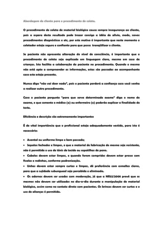 Abordagem do cliente para o procedimento de coleta. 
O procedimento de coleta de material biológico causa sempre insegurança ao cliente, pois a espera deste resultado pode trazer consigo a idéia de alívio, medo, novos procedimentos diagnósticos e etc, por este motivo é importante que neste momento o coletador esteja seguro e confiante para que possa tranqüilizar o cliente. 
Se paciente não apresenta alteração do nível de consciência, é importante que o procedimento de coleta seja explicado em linguagem clara, mesmo em caso de crianças. Isto facilita a colaboração do paciente no procedimento. Quando o mesmo não está apto a compreender as informações, estas são passadas ao acompanhante caso este esteja presente. 
Nunca diga “não vai doer nada”, pois o paciente perderá a confiança caso você venha a realizar outro procedimento. 
Caso o paciente pergunte “para que serve determinado exame” diga o nome do exame, e que somente o médico (a) ou enfermeiro (a) poderão explicar a finalidade do teste. 
Eficiência e descrição são extremamente importantes 
É de vital importância que o profissional esteja adequadamente vestido, para isto é necessário: Avental ou uniforme limpo e bem passado; Sapatos fechados e limpos, e que o material de fabricação do mesmo seja resistente, não é permitido o uso de tênis de tecido ou sapatilhas de pano. Cabelos devem estar limpos, e quando forem compridos devem estar presos com fivelas e redinhas, conforme padronização. Unhas devem estar sempre curtas e limpas, dê preferência com esmaltes claros, para que a sujidade subungueal seja percebida e eliminada. Os adornos devem ser usados com moderação, já que a NR32/2008 prevê que os mesmos não devam ser utilizados no dia-a-dia durante a manipulação de material biológico, assim como no contato direto com pacientes. Os brincos devem ser curtos e o uso de alianças é permitido. 
 