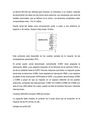 La Norma RS-232 fue definida para conectar un ordenador a un modem. Además
de transmitirse los datos de una forma serie asíncrona son necesarias una serie de
señales adicionales, que se definen en la norma. Las tensiones empleadas están
comprendidas entre +15/-15 voltios.
Puerta serial full dúplex para comunicación punto a punto a una distancia no
superior a 30 metros. Desde 3 hilos hasta 19 hilos.
Este protocolo está disponible en los puertos seriales de la mayoría de las
computadoras personales (PC).
El primer puerto serial denominado comúnmente COM1 tiene asignada la
interrupción IRQ4 y sus registros empiezan en la dirección de la memoria %3F8, y
de ahí en adelante hasta la %3FE. Para las máquinas que tienen un segundo puerto
serial este se denomina COM2, tiene asignada la interrupción IRQ3 y sus registros
se alojan en las direcciones %2F8 hasta la %2FE. Los puertos denominados COM3
y COM4 a pesar de que se mapean en un espacio diferente de los puertos
anteriores, comparten las interrupciones, COM1 con COM3 y COM2 con COM4, por
esto es muy difícil utilizar los cuatro cuando se trata de hacerlos funcionar mediante
interrupciones.
Conector RS232D (Conector DB9 de 9 pines)
La siguiente tabla muestra el conector de 9 pines serie que se encuentra en la
mayoría de las PC de hoy en día.
Señales de la RS-232.
 