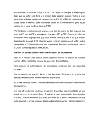 •Por Software: El carácter Xoff (ASCII 19, CTRL-S) es utilizado por el receptor para
decir que su buffer está lleno y el emisor debe esperar. Cuando vuelva a tener
espacio en el buffer, enviara el carácter Xon (ASCII 17, CTRL-Q), diciéndole que
puede volver a trasmitir. Esto economiza cables en la interconexión, pero ocupa
espacio en el canal (perfecto para un PDA).
•Por hardware: a diferencia del anterior, este tipo de control de flujo requiere que
entre su PC y su MODEM se conecten dos hilos: RTS y CTS. Cuando el buffer del
receptor se llena (supongamos que es un modem “lento”) le dice al PC que espere,
desactivando la señal CTS. Cuando vuelva a tener espacio en el buffer, activa
nuevamente el CTS para decir que está nuevamente listo (esto puede pasar cuando
la UART es más rápida que el MODEM).
Habilitar un puerto USB desde el administrador de dispositivos
Este es el método más común como podemos verificar el estado de nuestros
puertos USB y habilitarlos en caso de que estén deshabilitados.
Para acceder al Administrador de dispositivos contamos con las siguientes
opciones:
Dar clic derecho en el menú Inicio, o usar las teclas Windows + X, y en la lista
desplegada seleccionar Administrador de dispositivos.
Ir a la ruta Panel de control Todos los elementos de Panel de control  Administrador
de dispositivos
Una vez allí podremos identificar si nuestro dispositivo está inhabilitado ya que
tendrá un icono en la parte inferior. Si este es el caso, daremos clic derecho sobre
el puerto USB deshabilitado, el cual se encuentra en la línea Controladores de bus
serie universal, y en las opciones desplegadas seleccionamos Habilitar dispositivo.
 