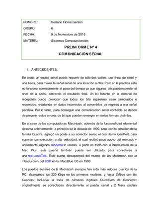 1. ANTECEDENTES.
En teoría un enlace serial podría requerir de sólo dos cables, una línea de señal y
una tierra, para mover la señal serial de una locación a otra. Pero en la práctica esto
no funciona correctamente al paso del tiempo ya que algunos bits pueden perder el
nivel de la señal, alterando el resultado final. Un bit faltante en la terminal de
recepción puede provocar que todos los bits siguientes sean cambiados o
recorridos, resultando en datos incorrectos al convertirlos de regreso a una señal
paralela. Por lo tanto, para conseguir una comunicación serial confiable se deben
de prevenir estos errores de bit que pueden emerger en varias formas distintas.
En el caso de las computadoras Macintosh, además de la funcionalidad elemental
descrita anteriormente, a principio de la década de 1990, junto con la creación de la
familia Quadra, agregó un poste a su conector serial, el cual llamó GeoPort, para
soportar comunicación a alta velocidad, el cual recibió poco apoyo del mercado y
únicamente algunos módems lo utilizan. A partir de 1995 con la introducción de la
Mac Plus, este puerto también puede ser utilizado para conectarse a
una red LocalTalk. Este puerto desapareció del mundo de las Macintosh con la
introducción del USB en la iMac/Blue G3 en 1998.
Los puertos seriales de la Macintosh siempre han sido más veloces que los de la
PC, alcanzando los 220 Kbps en los primeros modelos, y hasta 2Mbps con las
Quadras. inclusive la línea de cámaras digitales QuickCam de Connectix
originalmente se conectaban directamente al puerto serial y 2 Macs podían
NOMBRE: Serrano Flores Gerson
GRUPO: 6
FECHA: 9 de Noviembre de 2018
MATERIA: Sistemas Computacionales
PREINFORME Nº 4
COMUNICACIÓN SERIAL
 