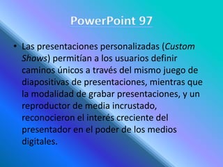 • Las presentaciones personalizadas (Custom
Shows) permitían a los usuarios definir
caminos únicos a través del mismo juego de
diapositivas de presentaciones, mientras que
la modalidad de grabar presentaciones, y un
reproductor de media incrustado,
reconocieron el interés creciente del
presentador en el poder de los medios
digitales.
 