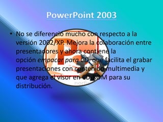 • No se diferenció mucho con respecto a la
versión 2002/XP. Mejora la colaboración entre
presentadores y ahora contiene la
opción empacar para CD, que facilita el grabar
presentaciones con contenido multimedia y
que agrega el visor en CD-ROM para su
distribución.
 