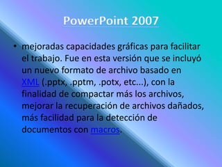 • mejoradas capacidades gráficas para facilitar
el trabajo. Fue en esta versión que se incluyó
un nuevo formato de archivo basado en
XML (.pptx, .pptm, .potx, etc...), con la
finalidad de compactar más los archivos,
mejorar la recuperación de archivos dañados,
más facilidad para la detección de
documentos con macros.
 