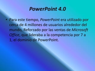 PowerPoint 4.0
• Para este tiempo, PowerPoint era utilizado por
cerca de 4 millones de usuarios alrededor del
mundo, Reforzado por las ventas de Microsoft
Office, que lideraba a la competencia por 7 a
1, el dominio de PowerPoint.
 
