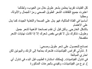 كل الفتيات تقريبا يحلمن بشعر طويل خال من العيوب، ولطالما اعتبرت جميع الثقافات الشعر الطويل الصحي رمزا للجمال والأنوثة، ومطلبا أساسيا في الفتاة المثالية، فهو يدل على الصحة والتغذية الجيدة، كما يدل على الاهتمام بالشكل الخارجي .  ولكن قبل أن نقدم نصائحنا الذهبية لشعر جميل وطويل، نذكرك بأن لا تقومي بقص شعرك إلا إذا كانت نهايات الشعر متقصفة .  نصائح للحصول على شعر طويل وصحي :  1.  تناولي أقراص الفيتامينات، فشعرك بحاجة إلى الزنك والبيوتين لكن احذري المبالغة في تناول الفيتامينات . ( يمكنك استشارة الطبيب قبل البدء في تناول أي نوع من الفيتامينات، وتقيدي بالجرعات المذكورة ).  