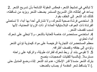 2.  لا تبالغي في تمشيط الشعر، فبعكس المقولة الشائعة بأن تسريح الشعر يساعد في إطالته، فأن التسريح المستمر يضعف الشعر ويزيد من تساقطه، كذلك شد الشعر إلى الخلف بقوة .  3.  استخدمي فرشاة صحية لشعرك، ولا تشاركي أحدا بها أبدا، لا تستعملي الفرشاة ذات الحواف البلاستيكية الحادة أو ذات الزوايا المعدنية، لأنها تسبب تقصف الشعر . 4.  استخدمي مستحضرات خاصة للعناية بالشعر، ولا تبخلي على شعرك أبدا، تحتوي معظم المستحضرات التجارية الرخيصة على مواد كيماوية تؤذي الشعر وتؤدي إلى جفافه وتقصف أطرافه . 5.  لا تقومي بشد أو ربط شعرك لفترات طويلة، واتركيه على راحته مسترسلا . ( بالنسبة للفتيات المحجبات، ينصح بترك الشعر منسدلا قدر الإمكان، عدم شد الشعر إثناء وضع المنديل حتى لا يتساقط شعر المقدمة أو يصاب بالضعف .)  