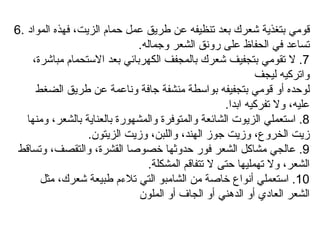 6.  قومي بتغذية شعرك بعد تنظيفه عن طريق عمل حمام الزيت، فهذه المواد تساعد في الحفاظ على رونق الشعر وجماله .  7.  لا تقومي بتجفيف شعرك بالمجفف الكهربائي بعد الاستحمام مباشرة، واتركيه ليجف لوحده أو قومي بتجفيفه بواسطة منشفة جافة وناعمة عن طريق الضغط عليه، ولا تفركيه ابدا .  8.  استعملي الزيوت الشائعة والمتوفرة والمشهورة بالعناية بالشعر، ومنها زيت الخروع، وزيت جوز الهند، واللبن، وزيت الزيتون .  9.  عالجي مشاكل الشعر فور حدوثها خصوصا القشرة، والتقصف، وتساقط الشعر، ولا تهمليها حتى لا تتفاقم المشكلة . 10.  استعملي أنواع خاصة من الشامبو التي تلاءم طبيعة شعرك، مثل الشعر العادي أو الدهني أو الجاف أو الملون 