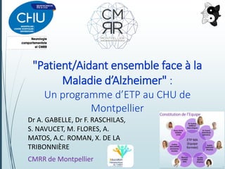 "Patient/Aidant ensemble face à la
Maladie d’Alzheimer" :
Un programme d’ETP au CHU de
Montpellier
Dr A. GABELLE, Dr F. RASCHILAS,
S. NAVUCET, M. FLORES, A.
MATOS, A.C. ROMAN, X. DE LA
TRIBONNIÈRE
CMRR de Montpellier
 