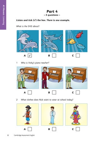 32	 Cambridge Assessment English
A1
Movers
Listening
6
Part 4
– 5 questions –
Listen and tick (✓) the box. There is one example.
What is the DVD about?
A ✓ B C
1 Who is Vicky’s piano teacher?
A B C
2 What clothes does Nick want to wear at school today?
A B C
 