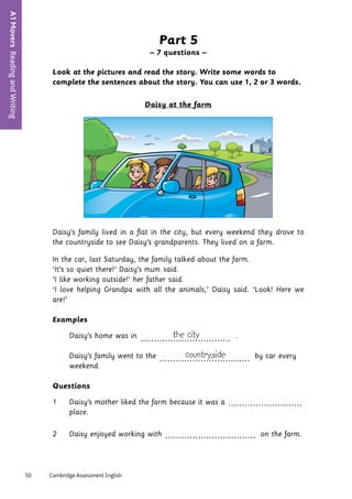 50	 Cambridge Assessment English
A1
Movers
Reading
and
Writing
10
Part 5
– 7 questions –
Look at the pictures and read the story. Write some words to
complete the sentences about the story. You can use 1, 2 or 3 words.
Daisy at the farm
Daisy’s	family	lived	in	a	flat	in	the	city,	but	every	weekend	they	drove	to	
the	countryside	to	see	Daisy’s	grandparents.	They	lived	on	a	farm.	
In	the	car,	last	Saturday,	the	family	talked	about	the	farm.	
‘It’s	so	quiet	there!’	Daisy’s	Mum	said.
‘I	like	working	outside!’	her	father	said.
‘I	love	helping	Grandpa	with	all	the	animals,’	Daisy	said.	‘Look!	Here	we	
are!’
Examples
	 Daisy’s	home	was	in	 the city
................................. 	.
	 Daisy’s	family	went	to	the	 countryside
................................. 	by	car	every	
weekend.	
Questions
1	 Daisy’s	mother	liked	the	farm	because	it	was	a	...........................
	place.
2	 Daisy	enjoyed	working	with	................................. 	on	the	farm.
mum
 