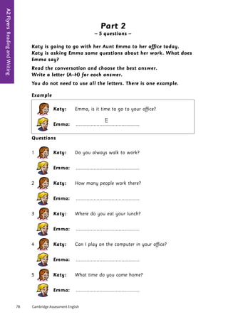 78	 Cambridge Assessment English
A2
Flyers
Reading
and
Writing
4
Part 2
– 5 questions –
Katy is going to go with her Aunt Emma to her office today.
Katy is asking Emma some questions about her work. What does
Emma say?
Read the conversation and choose the best answer.
Write a letter (A–H) for each answer.
You do not need to use all the letters. There is one example.
Example
Katy: Emma, is it time to go to your office?
E
Emma: ..............................................
Questions
1 Katy: Do you always walk to work?
Emma: ..............................................
2 Katy: How many people work there?
Emma: ..............................................
3 Katy: Where do you eat your lunch?
Emma: ..............................................
4 Katy: Can I play on the computer in your office?
Emma: ..............................................
5 Katy: What time do you come home?
Emma: ..............................................
 