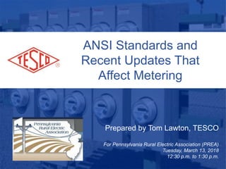 ANSI Standards and
Recent Updates That
Affect Metering
Prepared by Tom Lawton, TESCO
For Pennsylvania Rural Electric Association (PREA)
Tuesday, March 13, 2018
12:30 p.m. to 1:30 p.m.
 