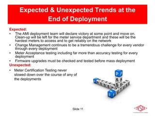 Slide 11
Expected & Unexpected Trends at the
End of Deployment
Expected:
• The AMI deployment team will declare victory at some point and move on.
Clean-up will be left for the meter service department and these will be the
hardest meters to access and to get reliably on the network
• Change Management continues to be a tremendous challenge for every vendor
through every deployment
• Meter Acceptance testing including far more than accuracy testing for every
deployment
• Firmware upgrades must be checked and tested before mass deployment
Unexpected:
• Meter Certification Testing never
slowed down over the course of any of
the deployments
 