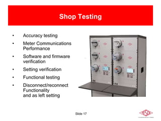 Slide 17
• Accuracy testing
• Meter Communications
Performance
• Software and firmware
verification
• Setting verification
• Functional testing
• Disconnect/reconnect
Functionality
and as left setting
Shop Testing
 