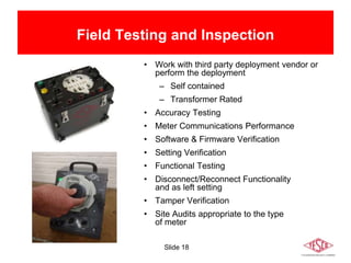 Slide 18
Field Testing and Inspection
• Work with third party deployment vendor or
perform the deployment
– Self contained
– Transformer Rated
• Accuracy Testing
• Meter Communications Performance
• Software & Firmware Verification
• Setting Verification
• Functional Testing
• Disconnect/Reconnect Functionality
and as left setting
• Tamper Verification
• Site Audits appropriate to the type
of meter
 