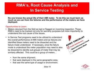 Slide 19
RMA’s, Root Cause Analysis and
In Service Testing
Opportunities to Learn:
• Meters returned from the field as bad or flagged on incoming inspection. These
RMA’s need to be tracked not only for warranty purposes but more importantly to
understand the root cause of the issues.
• In Service Test programs need to be utilized to understand
the overall performance of AMI meters and as failures are
identified these meters need to be dissected and the
failure mode understood. If necessary, once the failure
mode is understood the meter population may need to also
be dissected to identify sub-groups of meter that may be
similarly affected. This could be a group of meters…
• from the same shipment.
• that were deployed in the same geographic area.
• that saw the same type of usage or environment.
No one knows the actual life of their AMI meter. To do this we must learn as
much as we can from the failures and the performance of the meters we have
deployed.
 