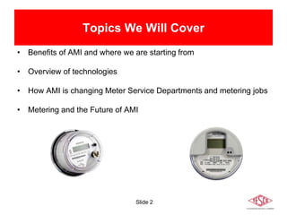 Slide 2
Topics We Will Cover
• Benefits of AMI and where we are starting from
• Overview of technologies
• How AMI is changing Meter Service Departments and metering jobs
• Metering and the Future of AMI
 