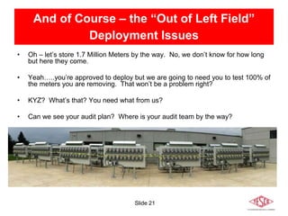 Slide 21
And of Course – the “Out of Left Field”
Deployment Issues
• Oh – let’s store 1.7 Million Meters by the way. No, we don’t know for how long
but here they come.
• Yeah…..you’re approved to deploy but we are going to need you to test 100% of
the meters you are removing. That won’t be a problem right?
• KYZ? What’s that? You need what from us?
• Can we see your audit plan? Where is your audit team by the way?
 