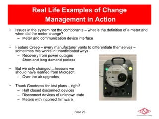 Slide 23
Real Life Examples of Change
Management in Action
• Issues in the system not the components – what is the definition of a meter and
when did the meter change?
– Meter and communication device interface
• Feature Creep – every manufacturer wants to differentiate themselves –
sometimes this works in unanticipated ways
– Recovery from power outages
– Short and long demand periods
• But we only changed….lessons we
should have learned from Microsoft
– Over the air upgrades
• Thank Goodness for test plans – right?
– Half closed disconnect devices
– Disconnect devices of unknown state
– Meters with incorrect firmware
 