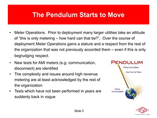Slide 5
The Pendulum Starts to Move
• Meter Operations. Prior to deployment many larger utilities take an attitude
of “this is only metering – how hard can that be?”. Over the course of
deployment Meter Operations gains a stature and a respect from the rest of
the organization that was not previously accorded them – even if this is only
begrudging respect.
• New tests for AMI meters (e.g. communication,
disconnect) are identified
• The complexity and issues around high revenue
metering are at least acknowledged by the rest of
the organization
• Tests which have not been performed in years are
suddenly back in vogue
 
