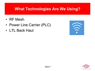 Slide 7
What Technologies Are We Using?
• RF Mesh
• Power Line Carrier (PLC)
• LTL Back Haul
 