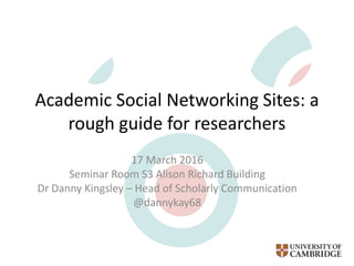Academic Social Networking Sites: a
rough guide for researchers
17 March 2016
Seminar Room S3 Alison Richard Building
Dr Danny Kingsley – Head of Scholarly Communication
@dannykay68
 