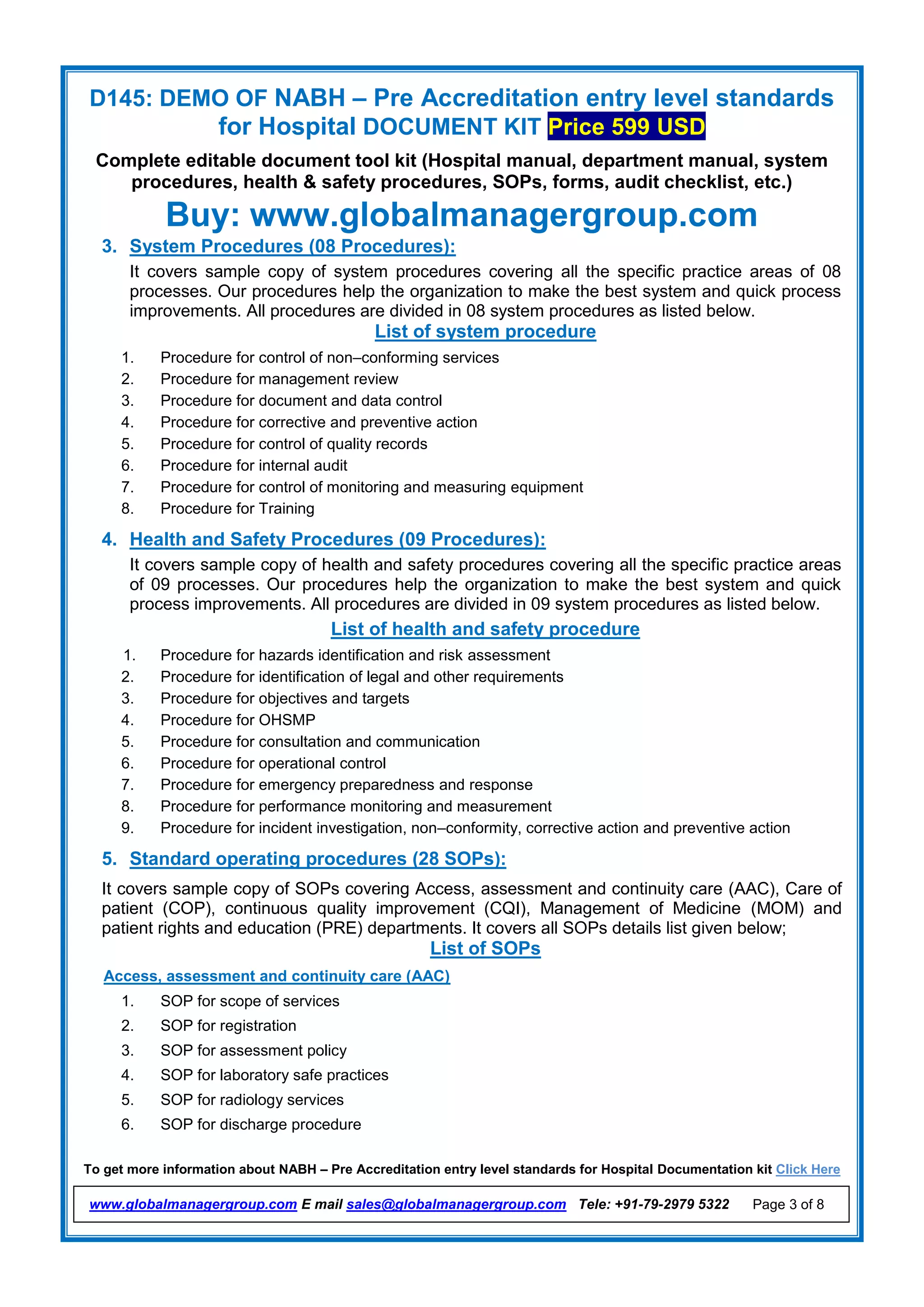 D145: DEMO OF NABH – Pre Accreditation entry level standards
for Hospital DOCUMENT KIT Price 599 USD
Complete editable document tool kit (Hospital manual, department manual, system
procedures, health & safety procedures, SOPs, forms, audit checklist, etc.)
Buy: www.globalmanagergroup.com
To get more information about NABH – Pre Accreditation entry level standards for Hospital Documentation kit Click Here
www.globalmanagergroup.com E mail sales@globalmanagergroup.com Tele: +91-79-2979 5322 Page 3 of 8
3. System Procedures (08 Procedures):
It covers sample copy of system procedures covering all the specific practice areas of 08
processes. Our procedures help the organization to make the best system and quick process
improvements. All procedures are divided in 08 system procedures as listed below.
List of system procedure
1. Procedure for control of non–conforming services
2. Procedure for management review
3. Procedure for document and data control
4. Procedure for corrective and preventive action
5. Procedure for control of quality records
6. Procedure for internal audit
7. Procedure for control of monitoring and measuring equipment
8. Procedure for Training
4. Health and Safety Procedures (09 Procedures):
It covers sample copy of health and safety procedures covering all the specific practice areas
of 09 processes. Our procedures help the organization to make the best system and quick
process improvements. All procedures are divided in 09 system procedures as listed below.
List of health and safety procedure
1. Procedure for hazards identification and risk assessment
2. Procedure for identification of legal and other requirements
3. Procedure for objectives and targets
4. Procedure for OHSMP
5. Procedure for consultation and communication
6. Procedure for operational control
7. Procedure for emergency preparedness and response
8. Procedure for performance monitoring and measurement
9. Procedure for incident investigation, non–conformity, corrective action and preventive action
5. Standard operating procedures (28 SOPs):
It covers sample copy of SOPs covering Access, assessment and continuity care (AAC), Care of
patient (COP), continuous quality improvement (CQI), Management of Medicine (MOM) and
patient rights and education (PRE) departments. It covers all SOPs details list given below;
List of SOPs
Access, assessment and continuity care (AAC)
1. SOP for scope of services
2. SOP for registration
3. SOP for assessment policy
4. SOP for laboratory safe practices
5. SOP for radiology services
6. SOP for discharge procedure
 