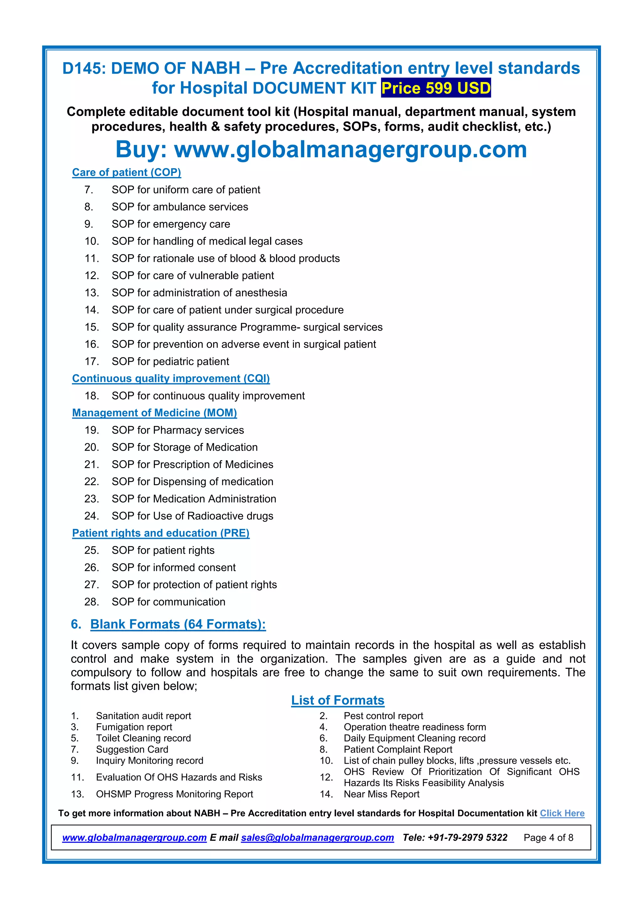 D145: DEMO OF NABH – Pre Accreditation entry level standards
for Hospital DOCUMENT KIT Price 599 USD
Complete editable document tool kit (Hospital manual, department manual, system
procedures, health & safety procedures, SOPs, forms, audit checklist, etc.)
Buy: www.globalmanagergroup.com
To get more information about NABH – Pre Accreditation entry level standards for Hospital Documentation kit Click Here
www.globalmanagergroup.com E mail sales@globalmanagergroup.com Tele: +91-79-2979 5322 Page 4 of 8
Care of patient (COP)
7. SOP for uniform care of patient
8. SOP for ambulance services
9. SOP for emergency care
10. SOP for handling of medical legal cases
11. SOP for rationale use of blood & blood products
12. SOP for care of vulnerable patient
13. SOP for administration of anesthesia
14. SOP for care of patient under surgical procedure
15. SOP for quality assurance Programme- surgical services
16. SOP for prevention on adverse event in surgical patient
17. SOP for pediatric patient
Continuous quality improvement (CQI)
18. SOP for continuous quality improvement
Management of Medicine (MOM)
19. SOP for Pharmacy services
20. SOP for Storage of Medication
21. SOP for Prescription of Medicines
22. SOP for Dispensing of medication
23. SOP for Medication Administration
24. SOP for Use of Radioactive drugs
Patient rights and education (PRE)
25. SOP for patient rights
26. SOP for informed consent
27. SOP for protection of patient rights
28. SOP for communication
6. Blank Formats (64 Formats):
It covers sample copy of forms required to maintain records in the hospital as well as establish
control and make system in the organization. The samples given are as a guide and not
compulsory to follow and hospitals are free to change the same to suit own requirements. The
formats list given below;
List of Formats
1. Sanitation audit report 2. Pest control report
3. Fumigation report 4. Operation theatre readiness form
5. Toilet Cleaning record 6. Daily Equipment Cleaning record
7. Suggestion Card 8. Patient Complaint Report
9. Inquiry Monitoring record 10. List of chain pulley blocks, lifts ,pressure vessels etc.
11. Evaluation Of OHS Hazards and Risks 12.
OHS Review Of Prioritization Of Significant OHS
Hazards Its Risks Feasibility Analysis
13. OHSMP Progress Monitoring Report 14. Near Miss Report
 