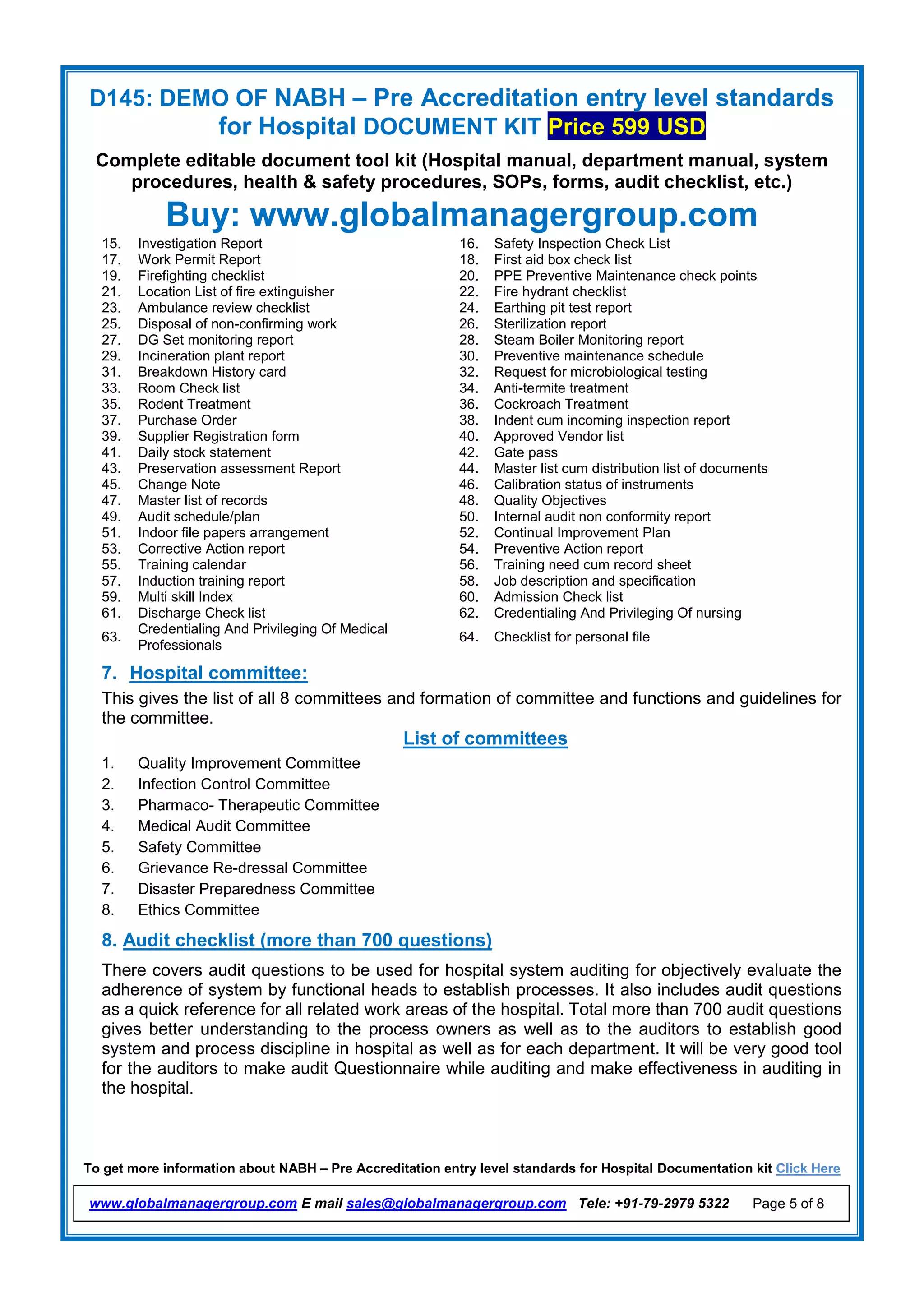 D145: DEMO OF NABH – Pre Accreditation entry level standards
for Hospital DOCUMENT KIT Price 599 USD
Complete editable document tool kit (Hospital manual, department manual, system
procedures, health & safety procedures, SOPs, forms, audit checklist, etc.)
Buy: www.globalmanagergroup.com
To get more information about NABH – Pre Accreditation entry level standards for Hospital Documentation kit Click Here
www.globalmanagergroup.com E mail sales@globalmanagergroup.com Tele: +91-79-2979 5322 Page 5 of 8
15. Investigation Report 16. Safety Inspection Check List
17. Work Permit Report 18. First aid box check list
19. Firefighting checklist 20. PPE Preventive Maintenance check points
21. Location List of fire extinguisher 22. Fire hydrant checklist
23. Ambulance review checklist 24. Earthing pit test report
25. Disposal of non-confirming work 26. Sterilization report
27. DG Set monitoring report 28. Steam Boiler Monitoring report
29. Incineration plant report 30. Preventive maintenance schedule
31. Breakdown History card 32. Request for microbiological testing
33. Room Check list 34. Anti-termite treatment
35. Rodent Treatment 36. Cockroach Treatment
37. Purchase Order 38. Indent cum incoming inspection report
39. Supplier Registration form 40. Approved Vendor list
41. Daily stock statement 42. Gate pass
43. Preservation assessment Report 44. Master list cum distribution list of documents
45. Change Note 46. Calibration status of instruments
47. Master list of records 48. Quality Objectives
49. Audit schedule/plan 50. Internal audit non conformity report
51. Indoor file papers arrangement 52. Continual Improvement Plan
53. Corrective Action report 54. Preventive Action report
55. Training calendar 56. Training need cum record sheet
57. Induction training report 58. Job description and specification
59. Multi skill Index 60. Admission Check list
61. Discharge Check list 62. Credentialing And Privileging Of nursing
63.
Credentialing And Privileging Of Medical
Professionals
64. Checklist for personal file
7. Hospital committee:
This gives the list of all 8 committees and formation of committee and functions and guidelines for
the committee.
List of committees
1. Quality Improvement Committee
2. Infection Control Committee
3. Pharmaco- Therapeutic Committee
4. Medical Audit Committee
5. Safety Committee
6. Grievance Re-dressal Committee
7. Disaster Preparedness Committee
8. Ethics Committee
8. Audit checklist (more than 700 questions)
There covers audit questions to be used for hospital system auditing for objectively evaluate the
adherence of system by functional heads to establish processes. It also includes audit questions
as a quick reference for all related work areas of the hospital. Total more than 700 audit questions
gives better understanding to the process owners as well as to the auditors to establish good
system and process discipline in hospital as well as for each department. It will be very good tool
for the auditors to make audit Questionnaire while auditing and make effectiveness in auditing in
the hospital.
 
