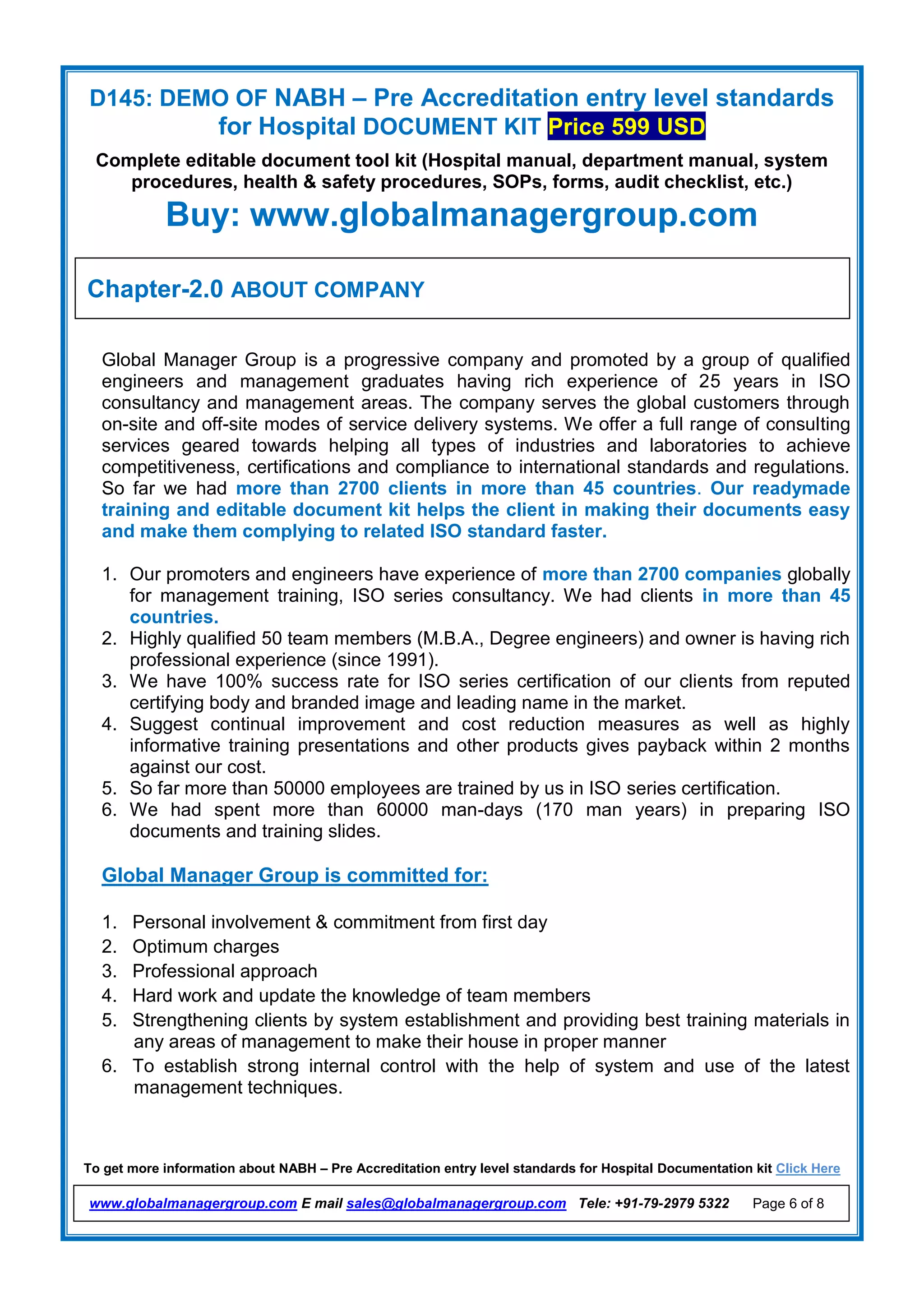 D145: DEMO OF NABH – Pre Accreditation entry level standards
for Hospital DOCUMENT KIT Price 599 USD
Complete editable document tool kit (Hospital manual, department manual, system
procedures, health & safety procedures, SOPs, forms, audit checklist, etc.)
Buy: www.globalmanagergroup.com
To get more information about NABH – Pre Accreditation entry level standards for Hospital Documentation kit Click Here
www.globalmanagergroup.com E mail sales@globalmanagergroup.com Tele: +91-79-2979 5322 Page 6 of 8
Global Manager Group is a progressive company and promoted by a group of qualified
engineers and management graduates having rich experience of 25 years in ISO
consultancy and management areas. The company serves the global customers through
on-site and off-site modes of service delivery systems. We offer a full range of consulting
services geared towards helping all types of industries and laboratories to achieve
competitiveness, certifications and compliance to international standards and regulations.
So far we had more than 2700 clients in more than 45 countries. Our readymade
training and editable document kit helps the client in making their documents easy
and make them complying to related ISO standard faster.
1. Our promoters and engineers have experience of more than 2700 companies globally
for management training, ISO series consultancy. We had clients in more than 45
countries.
2. Highly qualified 50 team members (M.B.A., Degree engineers) and owner is having rich
professional experience (since 1991).
3. We have 100% success rate for ISO series certification of our clients from reputed
certifying body and branded image and leading name in the market.
4. Suggest continual improvement and cost reduction measures as well as highly
informative training presentations and other products gives payback within 2 months
against our cost.
5. So far more than 50000 employees are trained by us in ISO series certification.
6. We had spent more than 60000 man-days (170 man years) in preparing ISO
documents and training slides.
Global Manager Group is committed for:
1. Personal involvement & commitment from first day
2. Optimum charges
3. Professional approach
4. Hard work and update the knowledge of team members
5. Strengthening clients by system establishment and providing best training materials in
any areas of management to make their house in proper manner
6. To establish strong internal control with the help of system and use of the latest
management techniques.
Chapter-2.0 ABOUT COMPANY
 