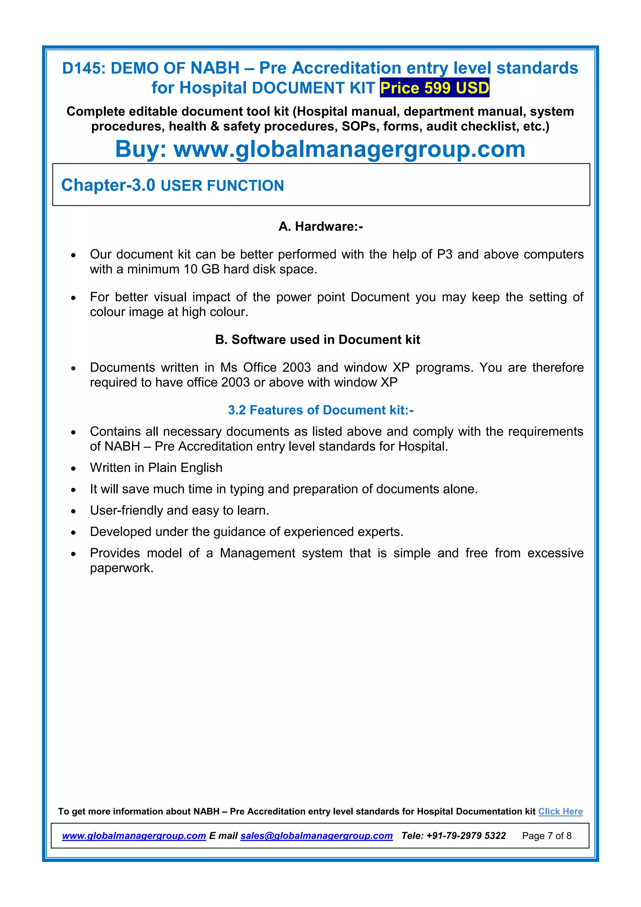 D145: DEMO OF NABH – Pre Accreditation entry level standards
for Hospital DOCUMENT KIT Price 599 USD
Complete editable document tool kit (Hospital manual, department manual, system
procedures, health & safety procedures, SOPs, forms, audit checklist, etc.)
Buy: www.globalmanagergroup.com
To get more information about NABH – Pre Accreditation entry level standards for Hospital Documentation kit Click Here
www.globalmanagergroup.com E mail sales@globalmanagergroup.com Tele: +91-79-2979 5322 Page 7 of 8
3.1 Hardware and Software Requirements
A. Hardware:-
 Our document kit can be better performed with the help of P3 and above computers
with a minimum 10 GB hard disk space.
 For better visual impact of the power point Document you may keep the setting of
colour image at high colour.
B. Software used in Document kit
 Documents written in Ms Office 2003 and window XP programs. You are therefore
required to have office 2003 or above with window XP
3.2 Features of Document kit:-
 Contains all necessary documents as listed above and comply with the requirements
of NABH – Pre Accreditation entry level standards for Hospital.
 Written in Plain English
 It will save much time in typing and preparation of documents alone.
 User-friendly and easy to learn.
 Developed under the guidance of experienced experts.
 Provides model of a Management system that is simple and free from excessive
paperwork.
Chapter-3.0 USER FUNCTION
 