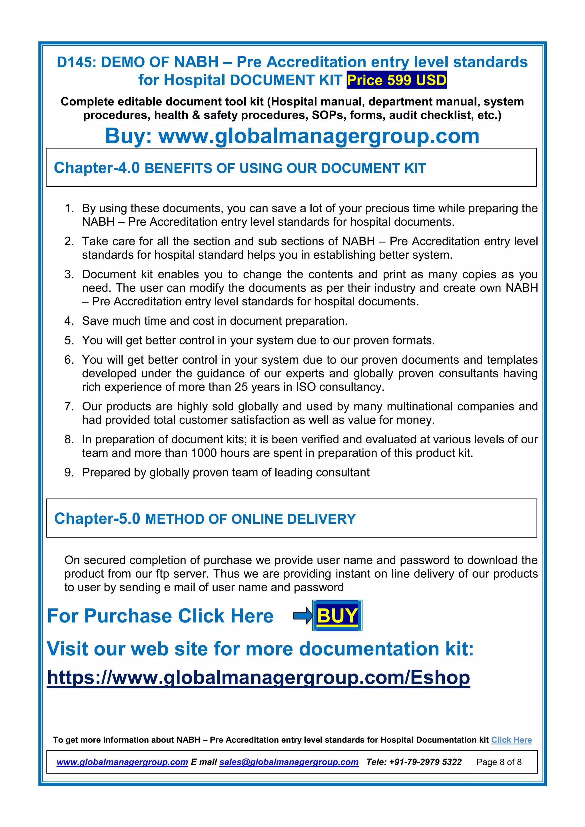 D145: DEMO OF NABH – Pre Accreditation entry level standards
for Hospital DOCUMENT KIT Price 599 USD
Complete editable document tool kit (Hospital manual, department manual, system
procedures, health & safety procedures, SOPs, forms, audit checklist, etc.)
Buy: www.globalmanagergroup.com
To get more information about NABH – Pre Accreditation entry level standards for Hospital Documentation kit Click Here
www.globalmanagergroup.com E mail sales@globalmanagergroup.com Tele: +91-79-2979 5322 Page 8 of 8
1. By using these documents, you can save a lot of your precious time while preparing the
NABH – Pre Accreditation entry level standards for hospital documents.
2. Take care for all the section and sub sections of NABH – Pre Accreditation entry level
standards for hospital standard helps you in establishing better system.
3. Document kit enables you to change the contents and print as many copies as you
need. The user can modify the documents as per their industry and create own NABH
– Pre Accreditation entry level standards for hospital documents.
4. Save much time and cost in document preparation.
5. You will get better control in your system due to our proven formats.
6. You will get better control in your system due to our proven documents and templates
developed under the guidance of our experts and globally proven consultants having
rich experience of more than 25 years in ISO consultancy.
7. Our products are highly sold globally and used by many multinational companies and
had provided total customer satisfaction as well as value for money.
8. In preparation of document kits; it is been verified and evaluated at various levels of our
team and more than 1000 hours are spent in preparation of this product kit.
9. Prepared by globally proven team of leading consultant
On secured completion of purchase we provide user name and password to download the
product from our ftp server. Thus we are providing instant on line delivery of our products
to user by sending e mail of user name and password
For Purchase Click Here BUY
Visit our web site for more documentation kit:
https://www.globalmanagergroup.com/Eshop
Chapter-4.0 BENEFITS OF USING OUR DOCUMENT KIT
Chapter-5.0 METHOD OF ONLINE DELIVERY
 