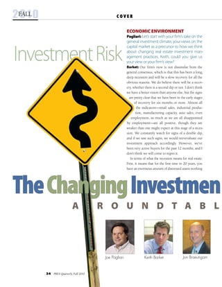 34  PREA Quarterly, Fall 2010
InvestmentRisk
Jon BraeutigamJoe Pagliari Keith Barket
C O V E R2010fall
TheChangingInvestmen
  A R o u n d t a b l
Economic Environment
Pagliari: Let’s start with your firm’s take on the
general investment climate, your views on the
capital market as a precursor to how we think
about changing real estate investment man-
agement practices. Keith, could you give us
your view or your firm’s view?
Barket: Our firm’s view is not dissimilar from the
general consensus, which is that this has been a long,
deep recession and will be a slow recovery for all the
obvious reasons. We do believe there will be a recov-
ery, whether there is a second dip or not. I don’t think
we have a better vision than anyone else, but the signs
are pretty clear that we have been in the early stages
of recovery for six months or more. Almost all
the indicators—retail sales, industrial produc-
tion, manufacturing capacity, auto sales, even
employment, as much as we are all disappointed
by employment—are all positive, though they are
weaker than one might expect at this stage of a reces-
sion. We constantly watch for signs of a double dip,
and if we saw such signs, we would reevevaluate our
investment approach accordingly. However, we’ve
been very active buyers for the past 12 months, and I
don’t think we will come to regret it.
  In terms of what the recession means for real estate:
First, it means that for the first time in 20 years, you
have an enormous amount of distressed assets working
 