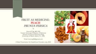 FRUIT AS MEDICINE:
PEACH
PRUNUS PERSICA
By
Kevin KF Ng, MD, PhD
Former Associate Professor of Medicine
Division of Clinical Pharmacology
University of Miami, Miami, FL., USA
Email: kevinng68@gmail.com
A Slide Presentation for HealthCare Providers July 2021
 