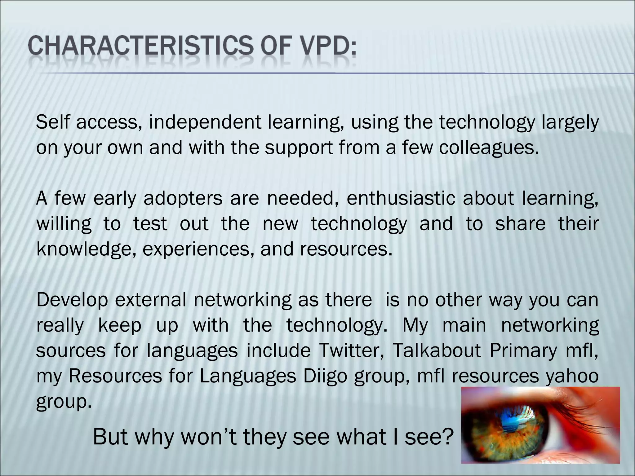 Self access, independent learning, using the technology largely on your own and with the support from a few colleagues. A few early adopters are needed, enthusiastic about learning, willing to test out the new technology and to share their knowledge, experiences, and resources. Develop external networking as there is no other way you can really keep up with the technology. My main networking sources for languages include Twitter, Talkabout Primary mfl, my Resources for Languages Diigo group, mfl resources yahoo group. But why won’t they see what I see?