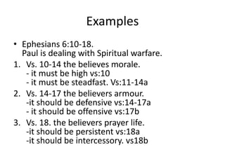 Examples
• Ephesians 6:10-18.
Paul is dealing with Spiritual warfare.
1. Vs. 10-14 the believes morale.
- it must be high vs:10
- it must be steadfast. Vs:11-14a
2. Vs. 14-17 the believers armour.
-it should be defensive vs:14-17a
- it should be offensive vs:17b
3. Vs. 18. the believers prayer life.
-it should be persistent vs:18a
-it should be intercessory. vs18b
 