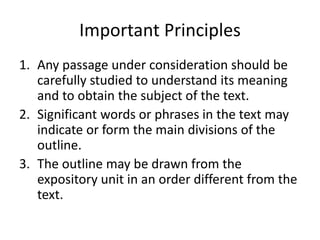 Important Principles
1. Any passage under consideration should be
carefully studied to understand its meaning
and to obtain the subject of the text.
2. Significant words or phrases in the text may
indicate or form the main divisions of the
outline.
3. The outline may be drawn from the
expository unit in an order different from the
text.
 