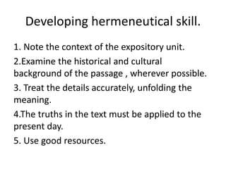 Developing hermeneutical skill.
1. Note the context of the expository unit.
2.Examine the historical and cultural
background of the passage , wherever possible.
3. Treat the details accurately, unfolding the
meaning.
4.The truths in the text must be applied to the
present day.
5. Use good resources.
 