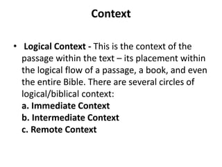 Context
• Logical Context - This is the context of the
passage within the text – its placement within
the logical flow of a passage, a book, and even
the entire Bible. There are several circles of
logical/biblical context:
a. Immediate Context
b. Intermediate Context
c. Remote Context
 