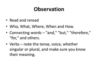 Observation
• Read and reread
• Who, What, Where, When and How.
• Connecting words – "and," "but," "therefore,"
"for," and others.
• Verbs – note the tense, voice, whether
singular or plural, and make sure you know
their meaning.
 