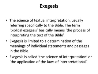 Exegesis
• The science of textual interpretation, usually
referring specifically to the Bible. The term
‘biblical exegesis’ basically means ‘the process of
interpreting the text of the Bible’.
• Exegesis is limited to a determination of the
meanings of individual statements and passages
in the Bible.
• Exegesis is called ‘the science of interpretation’ or
‘the application of the laws of interpretational’.
 