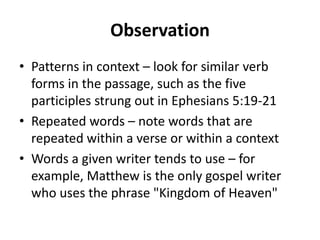Observation
• Patterns in context – look for similar verb
forms in the passage, such as the five
participles strung out in Ephesians 5:19-21
• Repeated words – note words that are
repeated within a verse or within a context
• Words a given writer tends to use – for
example, Matthew is the only gospel writer
who uses the phrase "Kingdom of Heaven"
 
