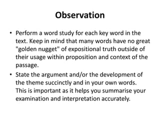 Observation
• Perform a word study for each key word in the
text. Keep in mind that many words have no great
"golden nugget" of expositional truth outside of
their usage within proposition and context of the
passage.
• State the argument and/or the development of
the theme succinctly and in your own words.
This is important as it helps you summarise your
examination and interpretation accurately.
 