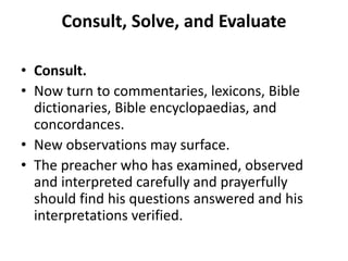 Consult, Solve, and Evaluate
• Consult.
• Now turn to commentaries, lexicons, Bible
dictionaries, Bible encyclopaedias, and
concordances.
• New observations may surface.
• The preacher who has examined, observed
and interpreted carefully and prayerfully
should find his questions answered and his
interpretations verified.
 