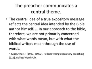 The preacher communicates a
central theme.
• The central idea of a true expository message
reflects the central idea intended by the Bible
author himself. … In our approach to the bible,
therefore, we are not primarily concerned
with what words mean, but with what the
biblical writers mean through the use of
words.
- MacArthur, J. (1997, c1992). Rediscovering expository preaching
(229). Dallas: Word Pub.
 