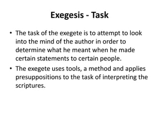 Exegesis - Task
• The task of the exegete is to attempt to look
into the mind of the author in order to
determine what he meant when he made
certain statements to certain people.
• The exegete uses tools, a method and applies
presuppositions to the task of interpreting the
scriptures.
 