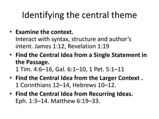 Identifying the central theme
• Examine the context.
Interact with syntax, structure and author’s
intent. James 1:12, Revelation 1:19
• Find the Central Idea from a Single Statement in
the Passage.
1 Tim. 4:6–16, Gal. 6:1–10, 1 Pet. 5:1–11
• Find the Central Idea from the Larger Context .
1 Corinthians 12–14, Hebrews 10–12.
• Find the Central Idea from Recurring Ideas.
Eph. 1:3–14. Matthew 6:19–33.
 
