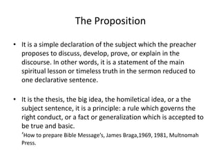 The Proposition
• It is a simple declaration of the subject which the preacher
proposes to discuss, develop, prove, or explain in the
discourse. In other words, it is a statement of the main
spiritual lesson or timeless truth in the sermon reduced to
one declarative sentence.
• It is the thesis, the big idea, the homiletical idea, or a the
subject sentence, it is a principle: a rule which governs the
right conduct, or a fact or generalization which is accepted to
be true and basic.
‘How to prepare Bible Message’s, James Braga,1969, 1981, Multnomah
Press.
 