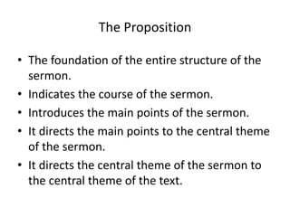 The Proposition
• The foundation of the entire structure of the
sermon.
• Indicates the course of the sermon.
• Introduces the main points of the sermon.
• It directs the main points to the central theme
of the sermon.
• It directs the central theme of the sermon to
the central theme of the text.
 